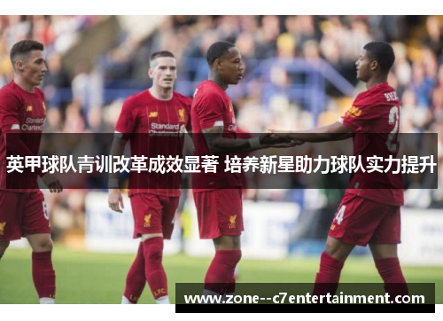 英甲球队青训改革成效显著 培养新星助力球队实力提升 英甲球队青训改革成效显著 培养新星助力球队实力提升