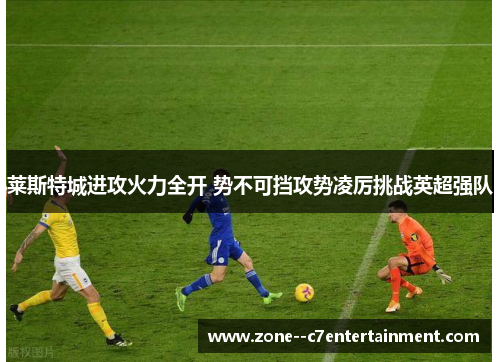 莱斯特城进攻火力全开 势不可挡攻势凌厉挑战英超强队 莱斯特城进攻火力全开 势不可挡攻势凌厉挑战英超强队