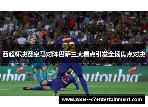 西超杯决赛皇马对阵巴萨三大看点引发全场焦点对决 西超杯决赛皇马对阵巴萨三大看点引发全场焦点对决