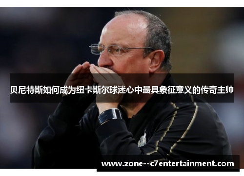 贝尼特斯如何成为纽卡斯尔球迷心中最具象征意义的传奇主帅