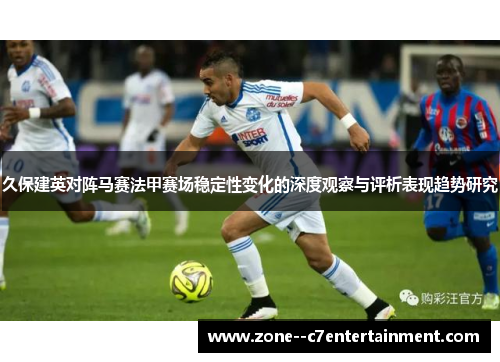 久保建英对阵马赛法甲赛场稳定性变化的深度观察与评析表现趋势研究