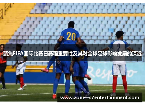 聚焦FIFA国际比赛日赛程重要性及其对全球足球影响发展的深远