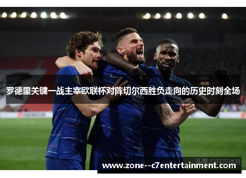 罗德里关键一战主宰欧联杯对阵切尔西胜负走向的历史时刻全场
