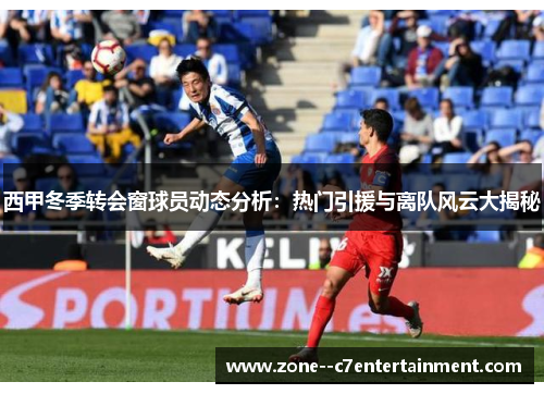 西甲冬季转会窗球员动态分析:热门引援与离队风云大揭秘 西甲冬季转会窗球员动态分析:热门引援与离队风云大揭秘