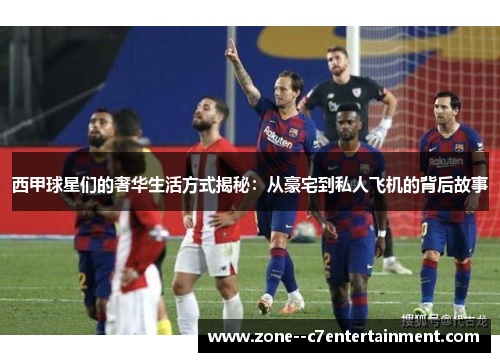 西甲球星们的奢华生活方式揭秘：从豪宅到私人飞机的背后故事