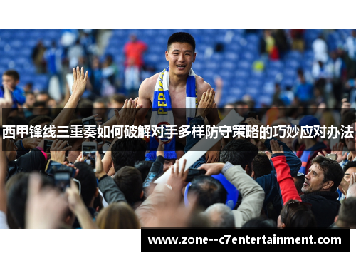 西甲锋线三重奏如何破解对手多样防守策略的巧妙应对办法 西甲锋线三重奏如何破解对手多样防守策略的巧妙应对办法