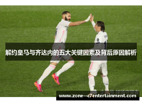 解约皇马与齐达内的五大关键因素及背后原因解析