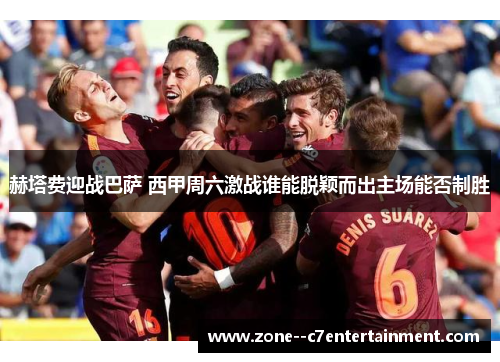 赫塔费迎战巴萨 西甲周六激战谁能脱颖而出主场能否制胜 赫塔费迎战巴萨 西甲周六激战谁能脱颖而出主场能否制胜
