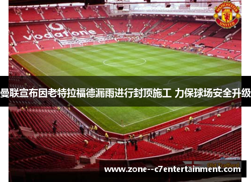 曼联宣布因老特拉福德漏雨进行封顶施工 力保球场安全升级