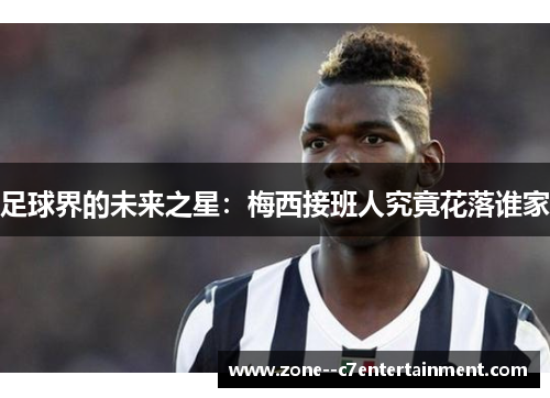足球界的未来之星：梅西接班人究竟花落谁家