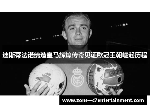 迪斯蒂法诺缔造皇马辉煌传奇见证欧冠王朝崛起历程
