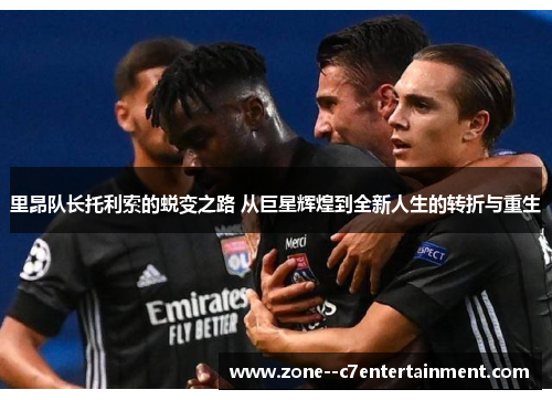 里昂队长托利索的蜕变之路 从巨星辉煌到全新人生的转折与重生