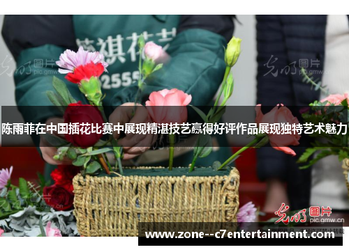 陈雨菲在中国插花比赛中展现精湛技艺赢得好评作品展现独特艺术魅力