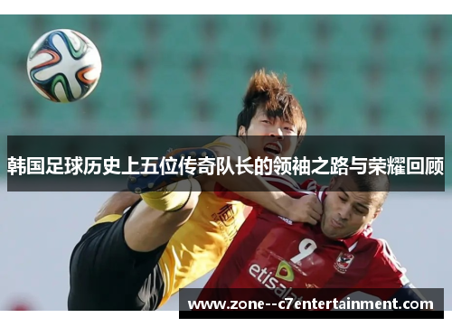韩国足球历史上五位传奇队长的领袖之路与荣耀回顾 韩国足球历史上五位传奇队长的领袖之路与荣耀回顾