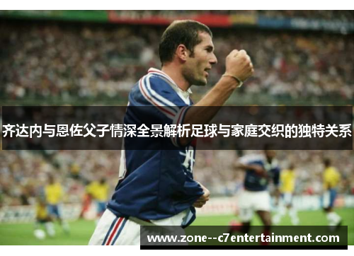 齐达内与恩佐父子情深全景解析足球与家庭交织的独特关系