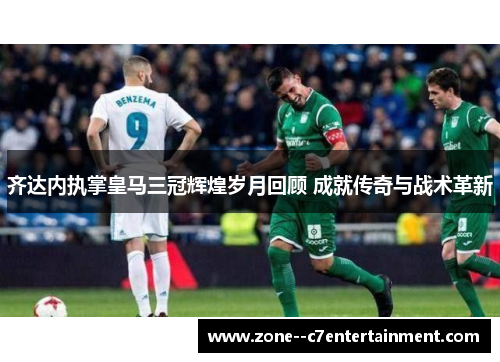齐达内执掌皇马三冠辉煌岁月回顾 成就传奇与战术革新
