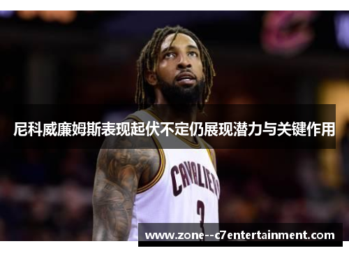 尼科威廉姆斯表现起伏不定仍展现潜力与关键作用