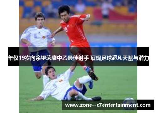 年仅19岁向余望荣膺中乙最佳射手 展现足球超凡天赋与潜力
