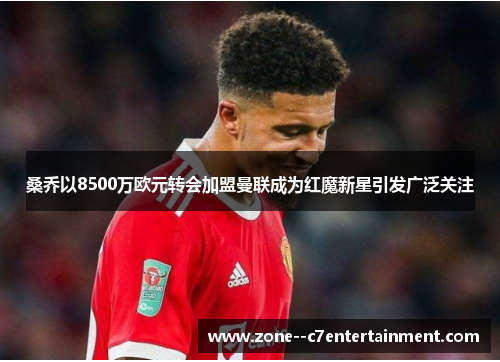 桑乔以8500万欧元转会加盟曼联成为红魔新星引发广泛关注