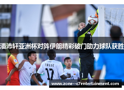 潘沛轩亚洲杯对阵伊朗精彩破门助力球队获胜 潘沛轩亚洲杯对阵伊朗精彩破门助力球队获胜