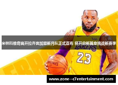 米林科维奇离开拉齐奥加盟新月队正式宣布 将开启新篇章挑战新赛季 米林科维奇离开拉齐奥加盟新月队正式宣布 将开启新篇章挑战新赛季