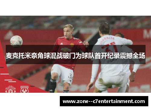 麦克托米奈角球混战破门为球队首开纪录震撼全场 麦克托米奈角球混战破门为球队首开纪录震撼全场